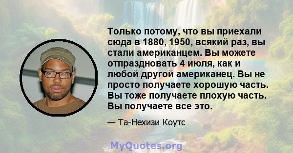 Только потому, что вы приехали сюда в 1880, 1950, всякий раз, вы стали американцем. Вы можете отпраздновать 4 июля, как и любой другой американец. Вы не просто получаете хорошую часть. Вы тоже получаете плохую часть. Вы 