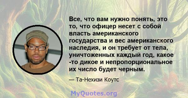 Все, что вам нужно понять, это то, что офицер несет с собой власть американского государства и вес американского наследия, и он требует от тела, уничтоженных каждый год, какое -то дикое и непропорциональное их число