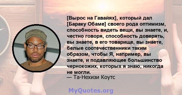 [Вырос на Гавайях], который дал [Бараку Обаме] своего рода оптимизм, способность видеть вещи, вы знаете, и, честно говоря, способность доверять, вы знаете, в его товарище, вы знаете, белые соотечественники таким