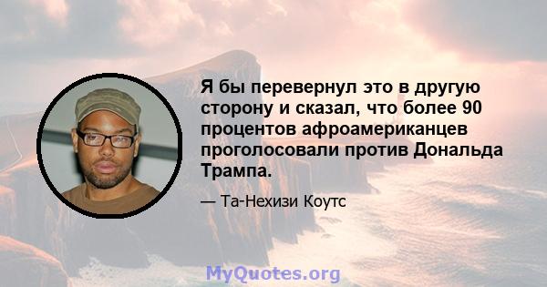 Я бы перевернул это в другую сторону и сказал, что более 90 процентов афроамериканцев проголосовали против Дональда Трампа.