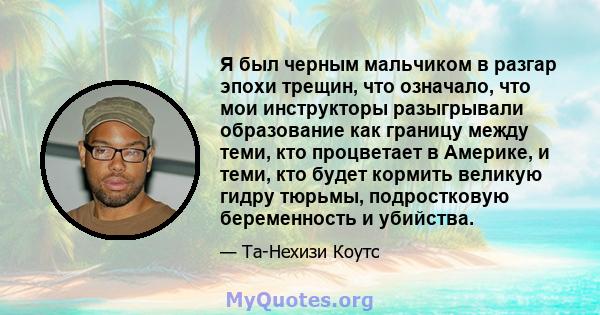 Я был черным мальчиком в разгар эпохи трещин, что означало, что мои инструкторы разыгрывали образование как границу между теми, кто процветает в Америке, и теми, кто будет кормить великую гидру тюрьмы, подростковую