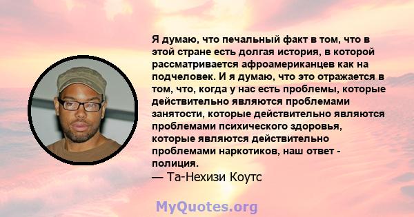 Я думаю, что печальный факт в том, что в этой стране есть долгая история, в которой рассматривается афроамериканцев как на подчеловек. И я думаю, что это отражается в том, что, когда у нас есть проблемы, которые