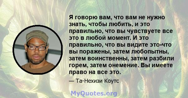 Я говорю вам, что вам не нужно знать, чтобы любить, и это правильно, что вы чувствуете все это в любой момент. И это правильно, что вы видите это-что вы поражены, затем любопытны, затем воинственны, затем разбили горем, 