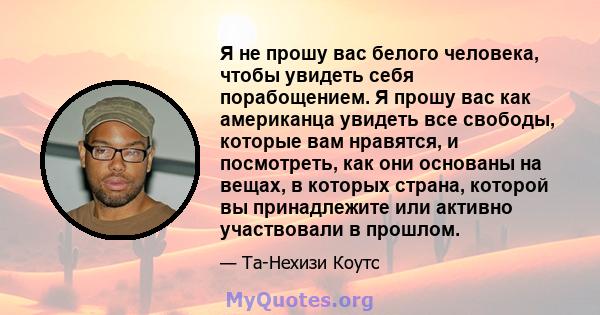 Я не прошу вас белого человека, чтобы увидеть себя порабощением. Я прошу вас как американца увидеть все свободы, которые вам нравятся, и посмотреть, как они основаны на вещах, в которых страна, которой вы принадлежите