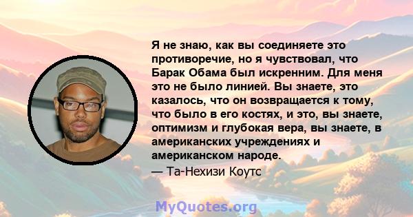 Я не знаю, как вы соединяете это противоречие, но я чувствовал, что Барак Обама был искренним. Для меня это не было линией. Вы знаете, это казалось, что он возвращается к тому, что было в его костях, и это, вы знаете,