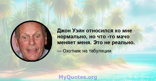 Джон Уэйн относился ко мне нормально, но что -то мачо меняет меня. Это не реально.