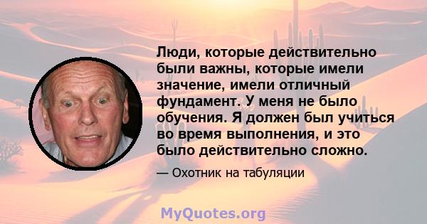 Люди, которые действительно были важны, которые имели значение, имели отличный фундамент. У меня не было обучения. Я должен был учиться во время выполнения, и это было действительно сложно.