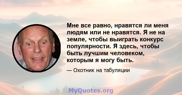 Мне все равно, нравятся ли меня людям или не нравятся. Я не на земле, чтобы выиграть конкурс популярности. Я здесь, чтобы быть лучшим человеком, которым я могу быть.