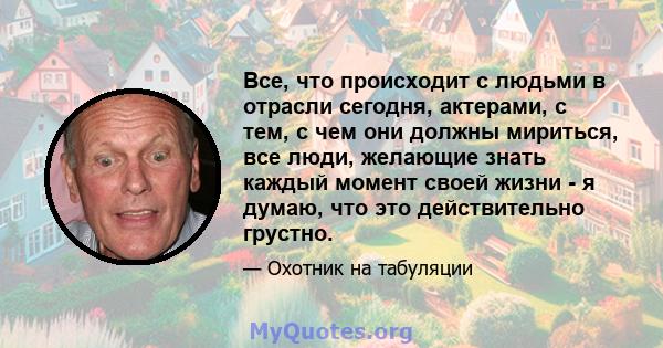 Все, что происходит с людьми в отрасли сегодня, актерами, с тем, с чем они должны мириться, все люди, желающие знать каждый момент своей жизни - я думаю, что это действительно грустно.