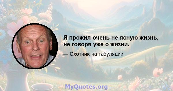 Я прожил очень не ясную жизнь, не говоря уже о жизни.