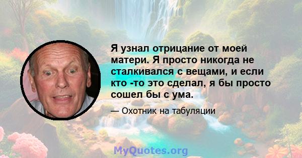 Я узнал отрицание от моей матери. Я просто никогда не сталкивался с вещами, и если кто -то это сделал, я бы просто сошел бы с ума.