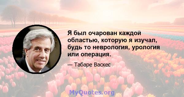 Я был очарован каждой областью, которую я изучал, будь то неврология, урология или операция.