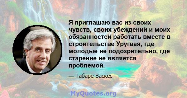 Я приглашаю вас из своих чувств, своих убеждений и моих обязанностей работать вместе в строительстве Уругвая, где молодые не подозрительно, где старение не является проблемой.