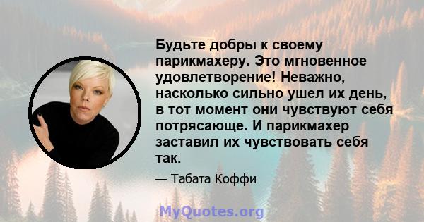 Будьте добры к своему парикмахеру. Это мгновенное удовлетворение! Неважно, насколько сильно ушел их день, в тот момент они чувствуют себя потрясающе. И парикмахер заставил их чувствовать себя так.