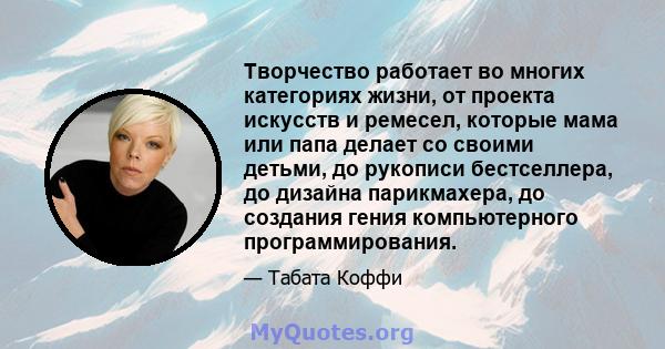 Творчество работает во многих категориях жизни, от проекта искусств и ремесел, которые мама или папа делает со своими детьми, до рукописи бестселлера, до дизайна парикмахера, до создания гения компьютерного