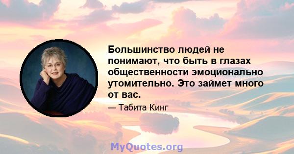 Большинство людей не понимают, что быть в глазах общественности эмоционально утомительно. Это займет много от вас.