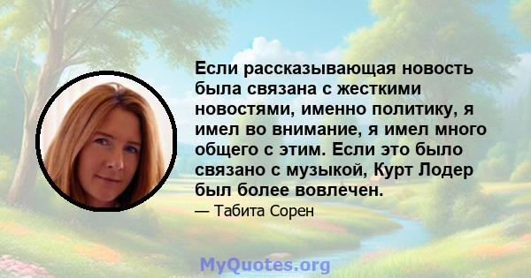 Если рассказывающая новость была связана с жесткими новостями, именно политику, я имел во внимание, я имел много общего с этим. Если это было связано с музыкой, Курт Лодер был более вовлечен.