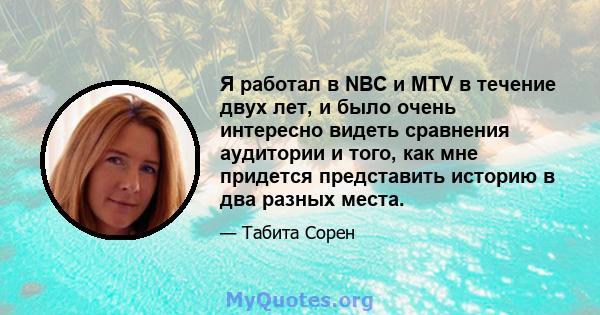 Я работал в NBC и MTV в течение двух лет, и было очень интересно видеть сравнения аудитории и того, как мне придется представить историю в два разных места.