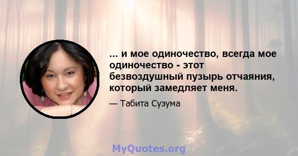 ... и мое одиночество, всегда мое одиночество - этот безвоздушный пузырь отчаяния, который замедляет меня.