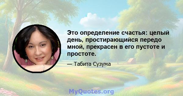 Это определение счастья: целый день, простирающийся передо мной, прекрасен в его пустоте и простоте.