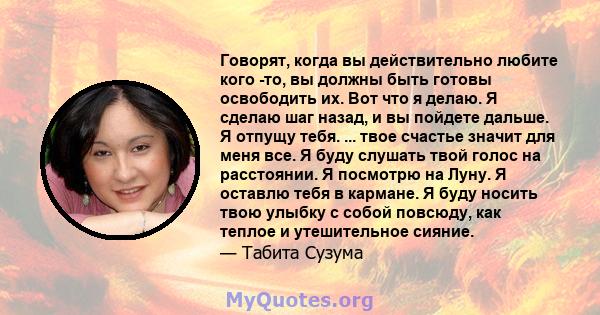 Говорят, когда вы действительно любите кого -то, вы должны быть готовы освободить их. Вот что я делаю. Я сделаю шаг назад, и вы пойдете дальше. Я отпущу тебя. ... твое счастье значит для меня все. Я буду слушать твой