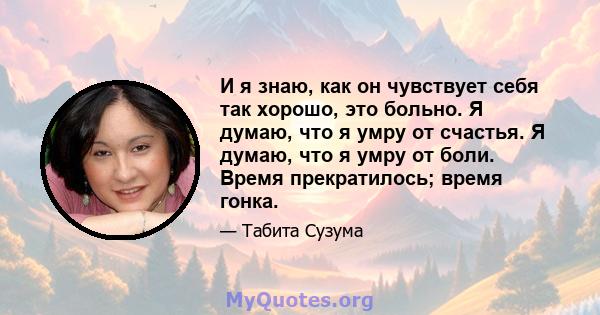 И я знаю, как он чувствует себя так хорошо, это больно. Я думаю, что я умру от счастья. Я думаю, что я умру от боли. Время прекратилось; время гонка.