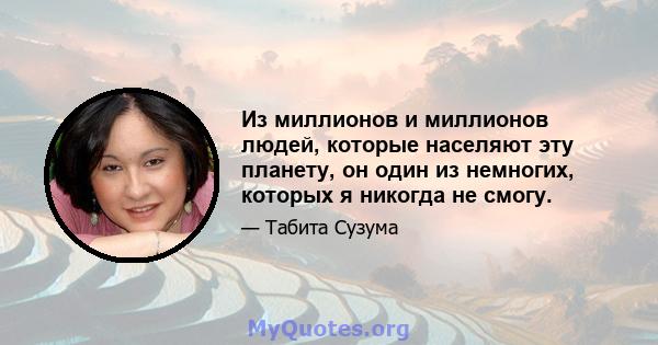 Из миллионов и миллионов людей, которые населяют эту планету, он один из немногих, которых я никогда не смогу.