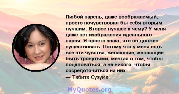 Любой парень, даже воображаемый, просто почувствовал бы себя вторым лучшим. Второе лучшее к чему? У меня даже нет изображения идеального парня. Я просто знаю, что он должен существовать. Потому что у меня есть все эти