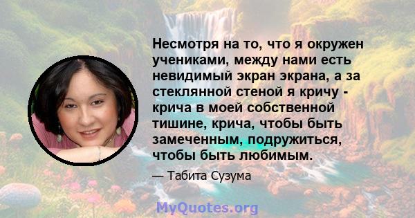 Несмотря на то, что я окружен учениками, между нами есть невидимый экран экрана, а за стеклянной стеной я кричу - крича в моей собственной тишине, крича, чтобы быть замеченным, подружиться, чтобы быть любимым.