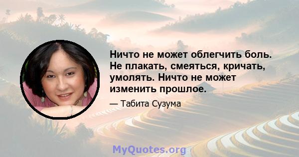 Ничто не может облегчить боль. Не плакать, смеяться, кричать, умолять. Ничто не может изменить прошлое.