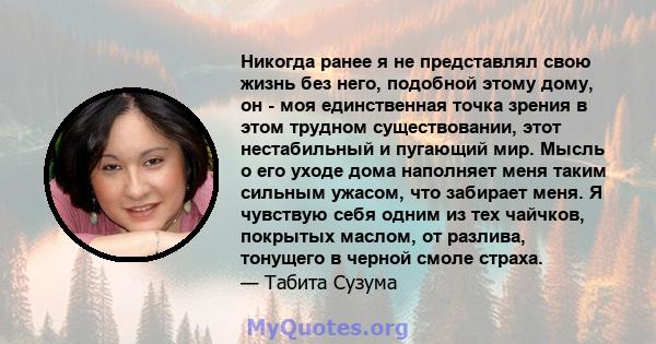 Никогда ранее я не представлял свою жизнь без него, подобной этому дому, он - моя единственная точка зрения в этом трудном существовании, этот нестабильный и пугающий мир. Мысль о его уходе дома наполняет меня таким