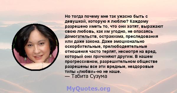 Но тогда почему мне так ужасно быть с девушкой, которую я люблю? Каждому разрешено иметь то, что они хотят, выражают свою любовь, как им угодно, не опасаясь домогательств, остракизма, преследования или даже закона. Даже 