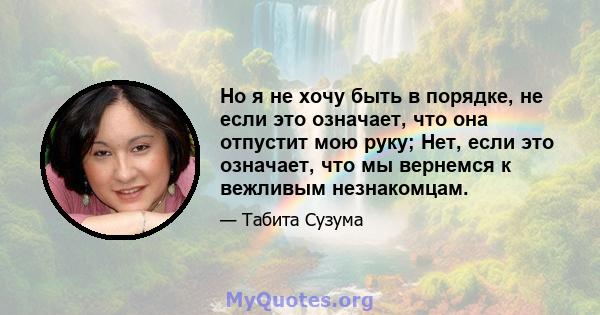 Но я не хочу быть в порядке, не если это означает, что она отпустит мою руку; Нет, если это означает, что мы вернемся к вежливым незнакомцам.