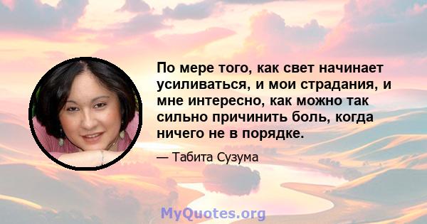 По мере того, как свет начинает усиливаться, и мои страдания, и мне интересно, как можно так сильно причинить боль, когда ничего не в порядке.