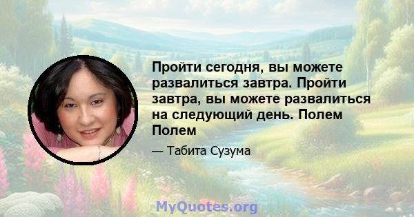 Пройти сегодня, вы можете развалиться завтра. Пройти завтра, вы можете развалиться на следующий день. Полем Полем