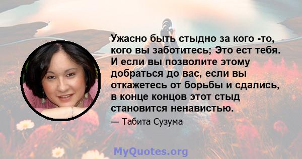 Ужасно быть стыдно за кого -то, кого вы заботитесь; Это ест тебя. И если вы позволите этому добраться до вас, если вы откажетесь от борьбы и сдались, в конце концов этот стыд становится ненавистью.