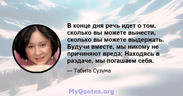 В конце дня речь идет о том, сколько вы можете вынести, сколько вы можете выдержать. Будучи вместе, мы никому не причиняют вреда; Находясь в раздаче, мы погашаем себя.