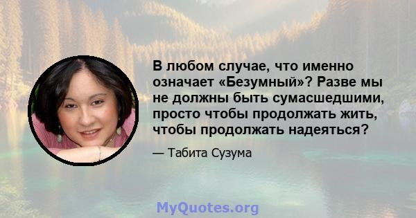 В любом случае, что именно означает «Безумный»? Разве мы не должны быть сумасшедшими, просто чтобы продолжать жить, чтобы продолжать надеяться?