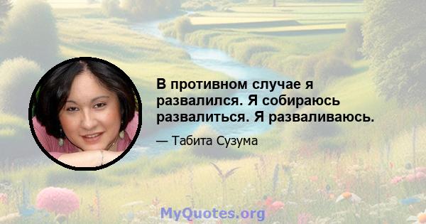 В противном случае я развалился. Я собираюсь развалиться. Я разваливаюсь.