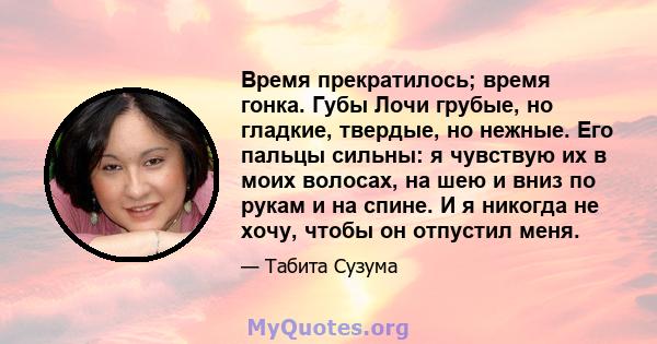 Время прекратилось; время гонка. Губы Лочи грубые, но гладкие, твердые, но нежные. Его пальцы сильны: я чувствую их в моих волосах, на шею и вниз по рукам и на спине. И я никогда не хочу, чтобы он отпустил меня.