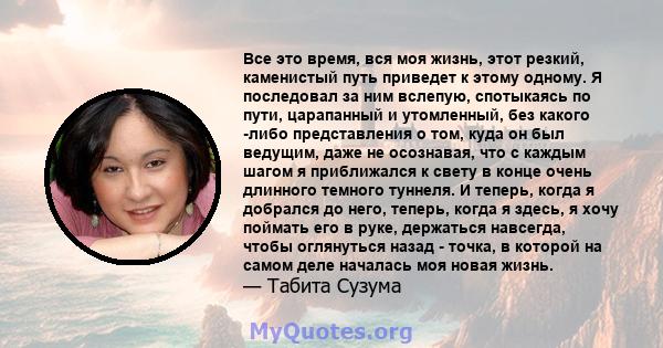 Все это время, вся моя жизнь, этот резкий, каменистый путь приведет к этому одному. Я последовал за ним вслепую, спотыкаясь по пути, царапанный и утомленный, без какого -либо представления о том, куда он был ведущим,