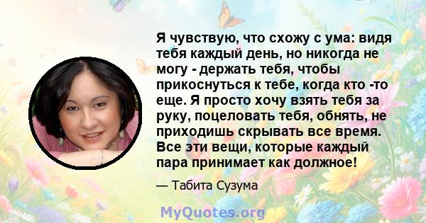 Я чувствую, что схожу с ума: видя тебя каждый день, но никогда не могу - держать тебя, чтобы прикоснуться к тебе, когда кто -то еще. Я просто хочу взять тебя за руку, поцеловать тебя, обнять, не приходишь скрывать все