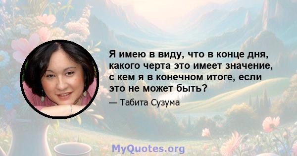 Я имею в виду, что в конце дня, какого черта это имеет значение, с кем я в конечном итоге, если это не может быть?