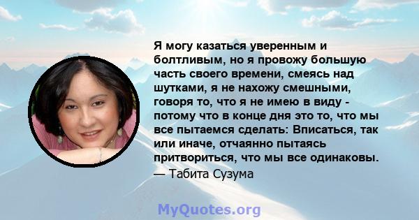 Я могу казаться уверенным и болтливым, но я провожу большую часть своего времени, смеясь над шутками, я не нахожу смешными, говоря то, что я не имею в виду - потому что в конце дня это то, что мы все пытаемся сделать: