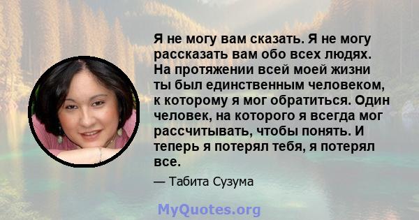 Я не могу вам сказать. Я не могу рассказать вам обо всех людях. На протяжении всей моей жизни ты был единственным человеком, к которому я мог обратиться. Один человек, на которого я всегда мог рассчитывать, чтобы