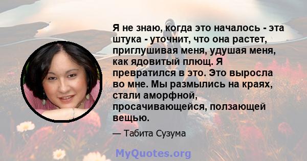 Я не знаю, когда это началось - эта штука - уточнит, что она растет, приглушивая меня, удушая меня, как ядовитый плющ. Я превратился в это. Это выросла во мне. Мы размылись на краях, стали аморфной, просачивающейся,