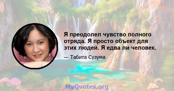 Я преодолел чувство полного отряда. Я просто объект для этих людей. Я едва ли человек.