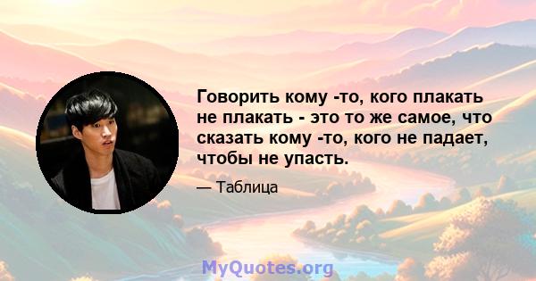 Говорить кому -то, кого плакать не плакать - это то же самое, что сказать кому -то, кого не падает, чтобы не упасть.