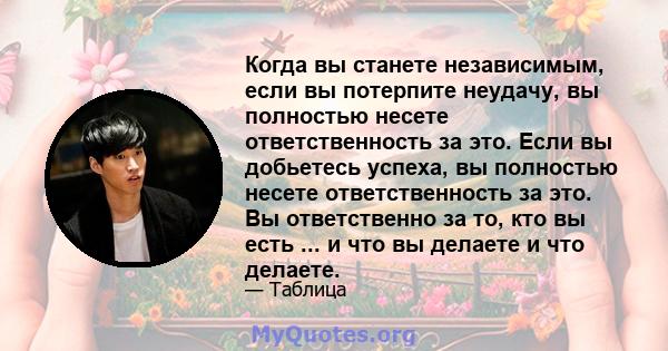 Когда вы станете независимым, если вы потерпите неудачу, вы полностью несете ответственность за это. Если вы добьетесь успеха, вы полностью несете ответственность за это. Вы ответственно за то, кто вы есть ... и что вы