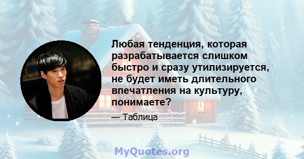 Любая тенденция, которая разрабатывается слишком быстро и сразу утилизируется, не будет иметь длительного впечатления на культуру, понимаете?